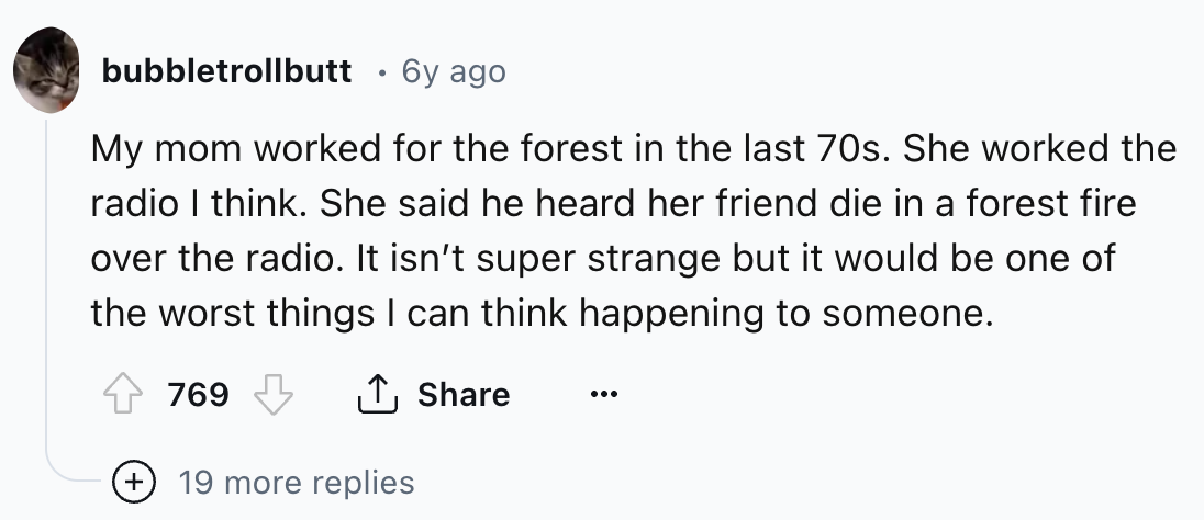 number - bubbletrollbutt 6y ago My mom worked for the forest in the last 70s. She worked the radio I think. She said he heard her friend die in a forest fire over the radio. It isn't super strange but it would be one of the worst things I can think happen